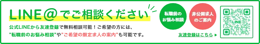 LINE@でご相談ください公式LINEから友達登録で無料相談可能！ご希望の方には、”転職前のお悩み相談”や”ご希望の限定求人の案内”も可能です。