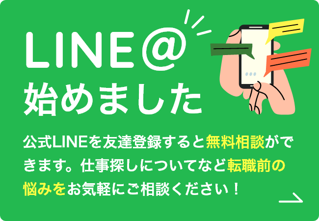 LINE@始めました公式LINEを友達登録すると無料相談ができます。仕事探しについてなど転職前の悩みをお気軽にご相談ください！