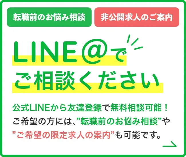 LINE@でご相談ください公式LINEから友達登録で無料相談可能！ご希望の方には、”転職前のお悩み相談”や”ご希望の限定求人の案内”も可能です。