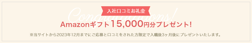 【入社口コミお礼金】Amazonギフト15,000円分プレゼント！　※当サイトから2023年12月までにご応募と口コミをされた方限定で入職後3ヶ月後にプレゼントいたします。