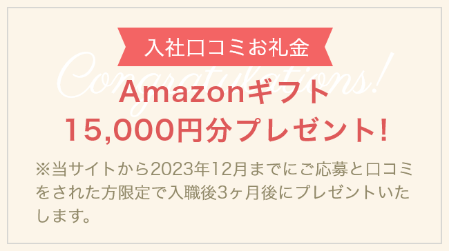 【入社口コミお礼金】Amazonギフト15,000円分プレゼント！　※当サイトから2023年12月までにご応募と口コミをされた方限定で入職後3ヶ月後にプレゼントいたします。